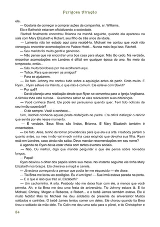 Perigosa Atração

ela.
    — Gostaria de começar a comprar ações da companhia, sr. Williams.
    Ela e Bathwick estavam oficializando a sociedade.
     Rachell finalmente encontrou Brianna na manhã seguinte, quando ela apareceu na
sala com Mary Elizabeth e Robert, seu filho de três anos de idade.
     — Lamento não ter estado aqui para recebê-la. Michael me contou que você não
conseguiu encontrar acomodações no Palace Hotel... Nunca mais faça isso, Rachell.
    — Seu marido foi muito gentil e generoso.
    — Não pense que vai encontrar uma boa casa para alugar. Não tão cedo. Na verdade,
encontrar acomodações em Londres é difícil em qualquer época do ano. No meio da
temporada, então...
    — São muito bondosos por me acolherem aqui.
    — Tolice. Para que servem os amigos?
    — Para se ajudarem.
    — De fato. Johnny me contou tudo sobre a aquisição antes de partir. Sinto muito. E
Ryan... Ryan esteve na Irlanda, o que não é comum. Ele esteve com David?
    — Por quê?
    — David planeja uma retaliação desde que Ryan se converteu para a Igreja Anglicana.
A família toda está curiosa... Queremos saber se eles resolveram suas diferenças.
    — Você conhece David. Ele pode ser persuasivo quando quer. Tem tido notícias de
seu irmão sacerdote?
    — O de sempre. Você o conhece...
    Sim, Rachell conhecia aquele pirata disfarçado de padre. Era difícil disfarçar o rancor
que sentia por ele nesse momento.
     — É verdade. Seus filhos são lindos, Brianna. E Mary Elizabeth também é
encantadora.
    — De fato. Aliás, tenho de tomar providências para que ela e a srta. Peabody partam o
quanto antes, ou meu irmão vai invadir minha casa exigindo que devolva sua filha. Ryan
está em Londres, caso ainda não saiba. Devo mandar recomendações em seu nome?
    A agenda de Ryan devia estar cheia com tantos eventos sociais.
     — Não. Ou melhor, diga que mandei perguntar o que ele pensa sobre noivados
longos.
    — Papai!
    Ryan desviou o olhar dos papéis sobre sua mesa. No instante seguinte ele tinha Mary
Elizabeth nos braços. Ela cheirava a maçã e canela.
    — Já estava começando a pensar que podia ter me esquecido — ele disse.
    — Tia Brea me levou ao zoológico. Eu vi um tigre! --- Sua irmã estava parada na porta.
    — E o que é isso que traz aí, Elizabeth?
    — Um cachorrinho. A srta. Peabody não me deixa ficar com ele, a menos que você
permita. Ah, e tia Brea me deu uma festa de aniversário. Tio Johnny estava lá. E tio
Michael, Chrissy, Megan e Rebecca, e Robert... e o bebê James também estava. Ele é
muito fedido! Mas tio Michael me deu soldados de presente de aniversário! Muitos
soldados e canhões. O bebê James tentou comer um deles. Ele chorou quando tia Brea
tirou o soldado da mão dele. Tio Colin me deu uma sela para o pônei, e tio Christopher e

84
 