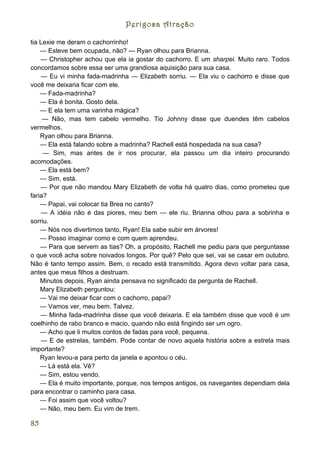 Perigosa Atração

tia Lexie me deram o cachorrinho!
    — Esteve bem ocupada, não? --- Ryan olhou para Brianna.
    — Christopher achou que ela ia gostar do cachorro. E um sharpei. Muito raro. Todos
concordamos sobre essa ser uma grandiosa aquisição para sua casa.
    — Eu vi minha fada-madrinha — Elizabeth sorriu. — Ela viu o cachorro e disse que
você me deixaria ficar com ele.
    — Fada-madrinha?
    — Ela é bonita. Gosto dela.
    — E ela tem uma varinha mágica?
     — Não, mas tem cabelo vermelho. Tio Johnny disse que duendes têm cabelos
vermelhos.
    Ryan olhou para Brianna.
    — Ela está falando sobre a madrinha? Rachell está hospedada na sua casa?
     — Sim, mas antes de ir nos procurar, ela passou um dia inteiro procurando
acomodações.
    — Ela está bem?
    — Sim, está.
    — Por que não mandou Mary Elizabeth de volta há quatro dias, como prometeu que
faria?
    — Papai, vai colocar tia Brea no canto?
     — A idéia não é das piores, meu bem — ele riu. Brianna olhou para a sobrinha e
sorriu.
    — Nós nos divertimos tanto, Ryan! Ela sabe subir em árvores!
    — Posso imaginar como e com quem aprendeu.
    — Para que servem as tias? Oh, a propósito, Rachell me pediu para que perguntasse
o que você acha sobre noivados longos. Por quê? Pelo que sei, vai se casar em outubro.
Não é tanto tempo assim. Bem, o recado está transmitido. Agora devo voltar para casa,
antes que meus filhos a destruam.
    Minutos depois, Ryan ainda pensava no significado da pergunta de Rachell.
    Mary Elizabeth perguntou:
    — Vai me deixar ficar com o cachorro, papai?
    — Vamos ver, meu bem. Talvez.
    — Minha fada-madrinha disse que você deixaria. E ela também disse que você é um
coelhinho de rabo branco e macio, quando não está fingindo ser um ogro.
    — Acho que li muitos contos de fadas para você, pequena.
    — E de estrelas, também. Pode contar de novo aquela história sobre a estrela mais
importante?
    Ryan levou-a para perto da janela e apontou o céu.
    — Lá está ela. Vê?
    — Sim, estou vendo.
    — Ela é muito importante, porque, nos tempos antigos, os navegantes dependiam dela
para encontrar o caminho para casa.
    — Foi assim que você voltou?
    — Não, meu bem. Eu vim de trem.

85
 