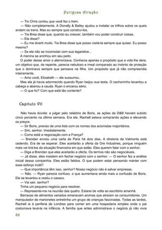 Perigosa Atração

    — Tio Chris contou que você fez o trem.
    — Não completamente. A Donally & Bailey ajudou a instalar os trilhos sobre os quais
andam os trens. Mas eu sempre quis construí-los.
    — Tia Brea disse que, quando eu crescer, também vou poder construir coisas.
    — Ela disse?
    — Eu me diverti muito. Tia Brea disse que posso visitá-la sempre que quiser. Eu posso
mesmo?
    — Se ela não se incomodar com sua tagarelice...
    A menina se aninhou em seu peito.
    O poder desse amor o aterrorizava. Conhecia apenas o propósito que a vida lhe dera,
um objetivo que, de repente, parecia nebuloso e irreal comparado ao instinto de proteção
que o dominava sempre que pensava na filha. Um propósito que já não compreendia
inteiramente.
    — Amo você, Elizabeth — ele sussurrou.
    Mas ela já havia adormecido quando Ryan beijou sua testa. O cachorrinho levantou a
cabeça e abanou a cauda. Ryan o encarou sério.
    — O que foi? Com que está tão contente?



  Capítulo VII

    Não havia dúvida: a julgar pelo relatório de Boris, as ações da D&B haviam subido
cinco porcento na última semana. Era ela. Rachell estava comprando ações e elevando
os preços.
    — Sir Boris, preciso de uma lista com os nomes dos acionistas majoritários.
    — Sim, senhor. Imediatamente.
    — Como está a negociação com a França?
     — Brendan enviou uma carta de Paris há dois dias. A diretoria da Valmonts está
cedendo. Era de se esperar. Eles aceitarão a oferta da Ore Industries, porque ninguém
mais vai tirá-los da situação financeira em que estão. Eles querem falar com o senhor.
    — Diga a Brendan que eles aceitarão a oferta. Os termos não são negociáveis.
    — Já disse, eles insistem em fechar negócio com o senhor. — O senhor fez a análise
inicial dessa companhia. Eles estão falidos. O que podem estar pensando manter com
esse esforço inútil?
    — Que importância têm isso, senhor? Nosso negócio não é salvar empresas.
    — Não. — Ryan parecia confuso, o que aumentava ainda mais a confusão de Boris.
Ele se levantou e vestiu o casaco.
    — Vai sair, senhor?
    Tinha um pequeno negócio para resolver.
    — Represente-me na reunião das quatro. Estarei de volta ao escritório amanhã.
    Barracas de alimentos variados emanavam aromas que atraíam os consumidores. Um
manipulador de marionetes entretinha um grupo de crianças fascinadas. Todas as tardes,
Rachell ia à periferia de Londres para comer em uma hospedaria simples onde o pai
costumava levá-la na infância. A família que antes administrava o negócio já não vivia

86
 