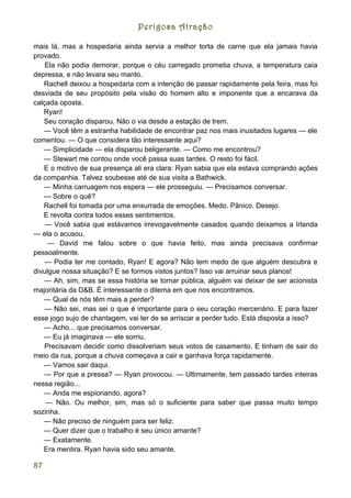 Perigosa Atração

mais lá, mas a hospedaria ainda servia a melhor torta de carne que ela jamais havia
provado.
    Ela não podia demorar, porque o céu carregado prometia chuva, a temperatura caía
depressa, e não levara seu manto.
   Rachell deixou a hospedaria com a intenção de passar rapidamente pela feira, mas foi
desviada de seu propósito pela visão do homem alto e imponente que a encarava da
calçada oposta.
   Ryan!
   Seu coração disparou. Não o via desde a estação de trem.
   — Você têm a estranha habilidade de encontrar paz nos mais inusitados lugares — ele
comentou. — O que considera tão interessante aqui?
   — Simplicidade — ela disparou beligerante. — Como me encontrou?
   — Stewart me contou onde você passa suas tardes. O resto foi fácil.
   E o motivo de sua presença ali era clara: Ryan sabia que ela estava comprando ações
da companhia. Talvez soubesse até de sua visita a Bathwick.
   — Minha carruagem nos espera — ele prosseguiu. — Precisamos conversar.
   --- Sobre o quê?
   Rachell foi tomada por uma enxurrada de emoções. Medo. Pânico. Desejo.
   E revolta contra todos esses sentimentos.
    — Você sabia que estávamos irrevogavelmente casados quando deixamos a Irlanda
— ela o acusou.
     — David me falou sobre o que havia feito, mas ainda precisava confirmar
pessoalmente.
    — Podia ter me contado, Ryan! E agora? Não tem medo de que alguém descubra e
divulgue nossa situação? E se formos vistos juntos? Isso vai arruinar seus planos!
   — Ah, sim, mas se essa história se tornar pública, alguém vai deixar de ser acionista
majoritária da D&B. É interessante o dilema em que nos encontramos.
   — Qual de nós têm mais a perder?
    — Não sei, mas sei o que é importante para o seu coração mercenário. E para fazer
esse jogo sujo de chantagem, vai ter de se arriscar a perder tudo. Está disposta a isso?
   — Acho... que precisamos conversar.
   — Eu já imaginava — ele sorriu.
    Precisavam decidir como dissolveriam seus votos de casamento. E tinham de sair do
meio da rua, porque a chuva começava a cair e ganhava força rapidamente.
   — Vamos sair daqui.
   — Por que a pressa? — Ryan provocou. — Ultimamente, tem passado tardes inteiras
nessa região...
   — Anda me espionando, agora?
    — Não. Ou melhor, sim, mas só o suficiente para saber que passa muito tempo
sozinha.
   — Não preciso de ninguém para ser feliz.
   — Quer dizer que o trabalho é seu único amante?
   — Exatamente.
   Era mentira. Ryan havia sido seu amante.

87
 