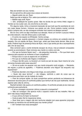 Perigosa Atração

    Mas ele também era seu marido.
    Ele se aproximou até quase seus corpos se tocarem.
    — Alguém pode nos ver, Ryan.
    Sabia que ele ia beijá-la. Pior, sabia que aceitaria e corresponderia ao beijo.
    — Maldito seja você, Ryan!
    — Sim, amaldiçoe-me quanto quiser. Não há dúvida de que minha infeliz viagem à
Irlanda vai nos custar caro, de uma forma ou de outra.
    Por alguma razão, tinha a irracional impressão de que tudo que lhe acontecia de ruim
era culpa desse homem. Inclusive sua paixão por ele. Como poderia manter controle
sobre a própria vida, se não conseguia controlar nem mesmo os desejos carnais?
    Ele se virou como se algo chamasse sua atenção. Havia um homem a poucos metros
de onde estavam, mas ele olhava para o outro lado.
    — O coche nos espera na Whiteside. Venha comigo.
    Ela notou que, quando passaram, o homem ergueu os ombros em evidente sinal de
respeito. Era um espião de Ryan. Devia fugir, antes que fosse tarde demais. Mas já era
tarde. Poderia fugir da presença física de Ryan, mas o que sentia por ele a acompanharia
até o fim de seus dias.
    Eles correram para o coche tentando escapar da chuva, mas já estavam ensopados
quando se acomodaram. Ryan removeu seu manto e a cobriu com ele.
    — Por que os homens fazem isso? — ela perguntou tremendo. — Por que tiram seus
casacos para aquecer as mulheres e ficam congelando?
    — Porque isso é o que se espera de um cavalheiro.
    — Por que as mulheres são frágeis e indefesas?
    — Porque não têm juízo, ou levariam um manto ao sair de casa. Quer mesmo ter uma
conversa honesta sobre esse assunto?
    — Só se eu puder me aquecer com seu manto enquanto você congela. — Relutante,
ela ergueu a ponta do agasalho. — Podemos decretar uma trégua? Só enquanto nos
aquecemos?
    — Podemos decretar uma trégua mais longa, se você preferir.
     — Quais são seus termos? — ela indagou, sentindo o calor do corpo que se
aproximara para fazer uso de metade do manto.
    — Pare de comprar ações. As duas companhias sairiam perdendo se tivéssemos de
direcionar recursos para um confronto público que nenhum de nós quer realmente. Vamos
esperar pela volta de Johnny.
    Rachell também não queria um confronto público. O confronto privado já era mais que
suficiente para perturbá-la.
    — E se eu conseguir convencer Johnny a assumir a companhia?
    — Não vai conseguir. Ele aprecia muito o aspecto criativo de seu trabalho. Não vai
abrir mão dessa independência.
    — O que Johnny foi fazer na Escócia?
    — Você já sabe, Ele foi inspecionar obras.
    — Quer dizer que a viagem não tem nenhuma relação com essa aparente conjunção
de todos os membros da sua família para nos manter juntos?
    — Ah! Também teve essa sensação?

88
 