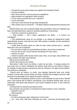 Perigosa Atração

    — Vai permitir que eu tenha acesso aos registros da companhia, Ryan?
    — Eu tenho escolha?
    — Não. Devia controlar um pouco essa sua prepotência.
    — Agora também sou prepotente? Além de ogro?
    — E cruel. Deixou sua filha ficar com o cachorro?
    — O que você acha?
    — Acho que é mais sensível do que deixa transparecer.
    — Acha mesmo que sou sensível? — Os lábios estavam perigosamente próximos dos
dela.
    Rachell decidiu que não se deixaria abalar pela proximidade. Devia ter imaginado que
Ryan não desempenharia o papel do cavalheiro perfeito por muito tempo.
    — Você tem a moral de um gato de rua.
     — Você também. — Ele a beijou rapidamente nos lábios. — Ia mesmo me
chantagear?
    — Sou perfeitamente capaz de me entregar a um ataque de adolescência tardia,
especialmente quando você está por perto. Mas quando a questão envolve experiência
carnal, você é o tirano.
    — Gosta tanto do poder quanto eu. Além do mais, nosso assunto aqui é... pessoal.
Nada tem a ver com os negócios.
    — Por que não foi visitar sua querida Branca de Neve, já que tinha a tarde livre?
    — Por que não me diz? Já que está tão interessada em meus casos...
    — Então é um caso?
    — Homens casados estão sempre tendo casos. Mas, via de regra, eles preferem que
essas mulheres não sejam suas esposas.
    Não queria ser esposa dele.
    E Ryan não queria ser seu marido.
    Mas sentia o hálito morno nos lábios, o sabor de seu beijo... O sangue pulsava em
suas veias com um clamor implacável. De repente, Ryan tomou-a nos braços e beijou-a
de verdade,um beijo sensual e pecaminoso que os incendiava. Um beijo que ela retribuiu
sem reservas ou hesitação.
    Fizeram amor ali mesmo, no coche, uma situação impossível para uma mulher
honesta e correta. Mas, quando estava com Ryan, Rachell não conseguia raciocinar. Não
pensava em propriedade ou em regras de moral e costumes.
    Ainda estavam entrelaçados quando ouviram vozes alteradas do lado de fora. Rachell
tinha a saia erguida até os joelhos, escondendo o que acontecia embaixo dela, mas um
observador mais atento logo deduziria o que haviam acabado de fazer. E sem nenhuma
precaução!
    O pensamento foi suficiente para fazê-la chorar.
    Era a primeira vez que Ryan a via desmoronar dessa maneira, e isso o assustou.
    — Rachell! O que foi?
    — Minha esponja...
   Ele suspirou.
    — É inútil se preocupar agora. Saberemos na hora certa.
    — Eu... sinto muito. Não estou habituada com esse... esse tipo de dominação pelos

89
 