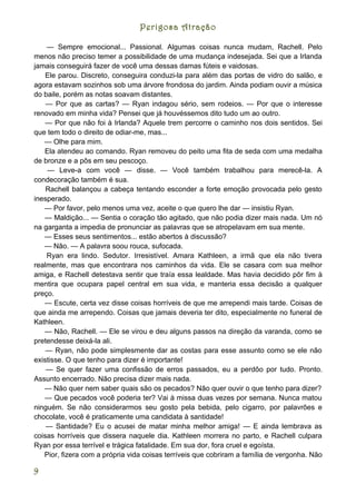 Perigosa Atração

    — Sempre emocional... Passional. Algumas coisas nunca mudam, Rachell. Pelo
menos não preciso temer a possibilidade de uma mudança indesejada. Sei que a Irlanda
jamais conseguirá fazer de você uma dessas damas fúteis e vaidosas.
    Ele parou. Discreto, conseguira conduzi-la para além das portas de vidro do salão, e
agora estavam sozinhos sob uma árvore frondosa do jardim. Ainda podiam ouvir a música
do baile, porém as notas soavam distantes.
    — Por que as cartas? — Ryan indagou sério, sem rodeios. — Por que o interesse
renovado em minha vida? Pensei que já houvéssemos dito tudo um ao outro.
    — Por que não foi à Irlanda? Aquele trem percorre o caminho nos dois sentidos. Sei
que tem todo o direito de odiar-me, mas...
   — Olhe para mim.
   Ela atendeu ao comando. Ryan removeu do peito uma fita de seda com uma medalha
de bronze e a pôs em seu pescoço.
    — Leve-a com você — disse. — Você também trabalhou para merecê-la. A
condecoração também é sua.
    Rachell balançou a cabeça tentando esconder a forte emoção provocada pelo gesto
inesperado.
   — Por favor, pelo menos uma vez, aceite o que quero lhe dar — insistiu Ryan.
   — Maldição... — Sentia o coração tão agitado, que não podia dizer mais nada. Um nó
na garganta a impedia de pronunciar as palavras que se atropelavam em sua mente.
   — Esses seus sentimentos... estão abertos à discussão?
   — Não. — A palavra soou rouca, sufocada.
    Ryan era lindo. Sedutor. Irresistível. Amara Kathleen, a irmã que ela não tivera
realmente, mas que encontrara nos caminhos da vida. Ele se casara com sua melhor
amiga, e Rachell detestava sentir que traía essa lealdade. Mas havia decidido pôr fim à
mentira que ocupara papel central em sua vida, e manteria essa decisão a qualquer
preço.
   — Escute, certa vez disse coisas horríveis de que me arrependi mais tarde. Coisas de
que ainda me arrependo. Coisas que jamais deveria ter dito, especialmente no funeral de
Kathleen.
   — Não, Rachell. — Ele se virou e deu alguns passos na direção da varanda, como se
pretendesse deixá-la ali.
    — Ryan, não pode simplesmente dar as costas para esse assunto como se ele não
existisse. O que tenho para dizer é importante!
    — Se quer fazer uma confissão de erros passados, eu a perdôo por tudo. Pronto.
Assunto encerrado. Não precisa dizer mais nada.
   — Não quer nem saber quais são os pecados? Não quer ouvir o que tenho para dizer?
   — Que pecados você poderia ter? Vai à missa duas vezes por semana. Nunca matou
ninguém. Se não considerarmos seu gosto pela bebida, pelo cigarro, por palavrões e
chocolate, você é praticamente uma candidata à santidade!
    — Santidade? Eu o acusei de matar minha melhor amiga! — E ainda lembrava as
coisas horríveis que dissera naquele dia. Kathleen morrera no parto, e Rachell culpara
Ryan por essa terrível e trágica fatalidade. Em sua dor, fora cruel e egoísta.
   Pior, fizera com a própria vida coisas terríveis que cobriram a família de vergonha. Não

9
 