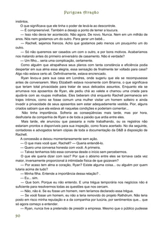 Perigosa Atração

instintos.
    O que significava que ele tinha o poder de levá-la ao descontrole.
    — É compreensível. Também a desejo a ponto de temer a loucura.
    — Isso não devia ter acontecido. Não agora. De novo. Nunca. Nem em um milhão de
anos. Nós nem gostamos um do outro. Para gerar um bebê...
    — Rachell, sejamos francos. Acho que gostamos pelo menos um pouquinho um do
outro.
    — Só não queremos ser casados um com o outro, e por bons motivos. Acabaríamos
nos matando antes do primeiro aniversário de casamento. Não é verdade?
    — Um filho... seria uma complicação, certamente.
    Como alguém que atrapalhava seus planos com tanta constância e eficiência podia
despertar em sua alma essa alegria, essa sensação de finalmente ter voltado para casa?
Algo não estava certo ali. Definitivamente, estava encrencado.
    Ryan levou-a para sua casa em Londres, onde sugeriu que ela se recompusesse
antes de conversarem. Mary Elizabeth estava novamente com Brianna, o que significava
que teriam total privacidade para tratar de seus delicados assuntos. Enquanto ela se
arrumava nos aposentos de Ryan, ele pediu chá ao valete e chamou uma criada para
ajudá-la com as roupas molhadas. Eles beberam chá enquanto Rachell permanecia em
trajes íntimos, como se fosse comum uma mulher visitar um homem solteiro e ainda
invadir a privacidade de seus aposentos sem estar adequadamente vestida. Pior, alguns
criados sabiam que ela estava ali naquelas condições e poderiam comentar...
     Não tinha importância. Sofreria as conseqüências mais tarde, mas por hora,
desfrutaria da companhia de Ryan e de toda a paixão que ardia entre eles.
     Mais tarde, ele anunciou que passaria a noite trabalhando, ou os registros não
estariam prontos e disponíveis para sua inspeção, como ficara acertado. No dia seguinte,
contadores e advogados teriam cópias de toda a documentação da D&B à disposição de
Rachell.
    A concessão a deixou momentaneamente sem ação.
    — O que mais você quer, Rachell? --- Queria entendê-lo.
    — Quero uma conversa honesta com você. A primeira.
    — Talvez tenhamos tido essa conversa desde o início sem percebermos.
    O que ele queria dizer com isso? Por que o abismo entre eles se tornava cada vez
maior, inversamente proporcional à intimidade física de que gozavam?
    — Por acaso tem alma e coração, Ryan? Existe alguma coisa... ou alguém por quem
lutaria acima de tudo?
    — Minha filha. Entende a importância dessa relação? .
    — Eu... sim.
    — Que bom. Porque eu não entendo. E uma trégua temporária nos negócios não é
suficiente para resolvermos todas as questões que nos cercam.
    — Não, não é. Se eu fosse um homem, nem teríamos declarado essa trégua.
    — Se você fosse um homem, eu não a teria removido do projeto Rathdrum. Não teria
posto em risco minha reputação e a da companhia por luxúria, por sentimentos que... que
só agora começo a entender.
    — Ryan, nunca tive a pretensão de presidir a empresa. Mesmo que o público pudesse

90
 