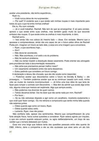 Perigosa Atração

aceitar uma presidente, não tenho experiência...
    Ryan riu.
    — Você nunca deixa de me surpreender.
    — Por quê? E evidente que o que existe sob minhas roupas é mais importante para
todos do que o que há entre minhas orelhas!
    Ele riu. Riu com vontade.
    — Já vi você trabalhar, Rachell. Não tem do que se envergonhar. E só para constar,
aprecio o que existe entre suas orelhas, mas também gosto muito do que esconde
embaixo das roupas. O que existe entre as orelhas é mais importante, é claro.
    Rachell sorriu.
    — Isso ainda não nos coloca do mesmo lado — disse. Era verdade. Mesmo que a
apoiasse e compreendesse, ainda não era capaz de ver o futuro pelos olhos de Rachell
Podia,sim, imaginar um futuro ao lado dela, e essa era uma imagem que a encantava.
    — Ryan, o que aconteceu hoje...
    — Sim?
    — Não devia ter acontecido.
    — Não. Mas aconteceu, e aí está o xis do problema.
    — Não há nenhum problema.
    — Não vou tentar impedir a dissolução desse casamento. Pode orientar seu advogado
para providenciar toda a documentação necessária.
    — Não acha que precisamos pensar melhor nisso?
    — Um casamento verdadeiro entre nós seria desastroso.
    — Estou pedindo que considere um futuro comigo.
    A declaração a deixou tão chocada, que ela não soube como responder.
     — Podemos aceitar que discordamos sobre o futuro da Donally & Bailey — ele
prosseguiu. — Também podemos aceitar que se eu continuar casado com você, minha
vida vai mudar de maneira incomensurável. — Já tinha uma boa idéia do que teria de
fazer para romper o contrato com Devonshire. — Mas têm de admitir que existe algo entre
nós, alguma coisa que merece ser explorada. Algo que sempre existiu.
    — Não podemos nos divorciar de quem somos.
    — Talvez devamos tentar. Vai me dizer que não sente nada por mim, Rachell?
    — Por favor...
    — Se eu não estivesse disposto a agir como um cavalheiro, mostraria exatamente o
que você quer fazer comigo.. Ou me retiraria e comprovaria que sente minha falta quando
não estamos juntos.
    — Odeio quando age como um tirano, Ryan.
    — Odeia quando estou certo.
    — Lamento, Ryan, mas não posso.
    Não confiaria nele, apesar dos sentimentos. Mesmo que compartilhassem de uma
forte atração física, havia outras questões a considerar. Ryan estava agindo por impulso,
o que era comum quando estavam juntos, ou agira deliberadamente, um traço de seu
caráter que o tornara detestado por muitos.
    Essa era uma briga que tratava tanto das questões pessoais entre eles quanto da
D&B. Inferno, daria a companhia a ela se não soubesse que esse seria um ato tolo

91
 