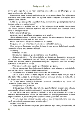 Perigosa Atração

envolto pela capa ilusória do nobre sacrifício, mas sabia que as diferenças que os
afastavam iam muito além disso.
    Enquanto ele nunca se sentia satisfeito parado em um mesmo lugar, Rachell jamais se
afastara de suas raízes, nunca fingira ser algo que não era. Gwyneth se adequava a sua
visão de futuro. Não ela.
    Então, por que se dispunha a jogar tudo fora por uma mulher que sempre se mostrara
disposta a atirá-lo em outros braços?
    Ele se levantou e caminhou para a porta. Rachell estava em pé ao lado de sua cama,
uma mistura conflitante de virtude e pecado, seus encantos muito mais profundos do que
o que os olhos podiam ver.
    Estava apaixonado por ela.
    Amava-a mais do que julgara ser capaz de amar alguém.
    Homens haviam sitiado cidades e lutado batalhas épicas por esse tipo de amor. Não
se sentia menos motivado, mas era mais prático.
    Queria sitiar apenas o que havia no coração de Rachell.
    Porque via em seus olhos nesse momento que ela também o amava.
    Ryan entrou no Cassavas e caminhou diretamente para a mesa de Bathwick, que não
conseguiu disfarçar a surpresa por vê-lo ali.
    — Donally...
    — Onde está seu pai?
    — Não sei, mas é possível que o encontre na casa de Londres.
    — Obrigado. Ah, sim... — Ele retirou do bolso um cheque que deixou sobre a mesa, ao
lado de seu braço. Era hora de remover Bathwick e sua presença nefasta da D&B. —
Vinte e duas mil libras. Mais do que valem suas ações. Compre uma bela casa no campo
e afaste-se da influência de seu pai.
    — Palavras arrogantes para alguém que não sabe o que quero.
    — Sei que a vingança é doce, independente do tamanho da fatia que se corta do bolo.
Mas não vou permitir que use Rachell para me atingir.
    — Ah, então é isso... Rachell o mandou aqui para me dispensar?
    — Ela não teve de pedir. Seu nome faz parte de uma lista que me foi entregue hoje. A
srta. Bailey não participa dos problemas existentes entre sua família e a minha. Não a
envolva em algo que ela nem pode entender.
    — Ou quer apenas detê-la na empreitada de assumir o controle de sua companhia?
Deve saber que ela tem poder para isso.
    — Não acredite nisso, Bathwick.
    — Então, por que ainda não a deteve? Acha que ela não tem coragem para lutar, ou
teme que ela realmente se interesse por mim? Isso seria um problema, Donally?
    — Leve o cheque e o documento de transferência das ações ao Banco de Londres, e
eles farão a transferência de fundos. Vai abrir mão de sua participação em todos os meus
empreendimentos. E, se for inteligente, vai convencer seu pai a fazer o mesmo.
    — Presumo que, pela primeira vez, está voltando suas armas diretamente para meu
pai. E não pretende tratar apenas de negócios, não é?
    — Boa noite, milorde.
    — Espero que tenha mais munição do que apresentou aqui. Uma guerra com meu pai

92
 