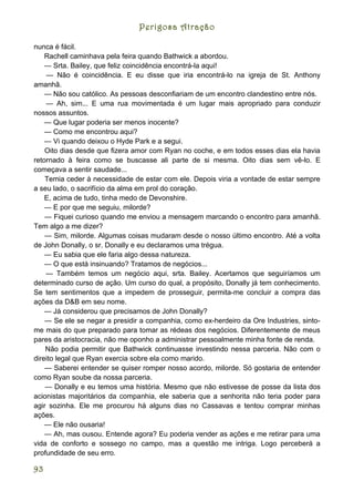Perigosa Atração

nunca é fácil.
    Rachell caminhava pela feira quando Bathwick a abordou.
    — Srta. Bailey, que feliz coincidência encontrá-la aqui!
    — Não é coincidência. E eu disse que iria encontrá-lo na igreja de St. Anthony
amanhã.
    — Não sou católico. As pessoas desconfiariam de um encontro clandestino entre nós.
    — Ah, sim... E uma rua movimentada é um lugar mais apropriado para conduzir
nossos assuntos.
    — Que lugar poderia ser menos inocente?
    — Como me encontrou aqui?
    — Vi quando deixou o Hyde Park e a segui.
    Oito dias desde que fizera amor com Ryan no coche, e em todos esses dias ela havia
retornado à feira como se buscasse ali parte de si mesma. Oito dias sem vê-lo. E
começava a sentir saudade...
    Temia ceder à necessidade de estar com ele. Depois viria a vontade de estar sempre
a seu lado, o sacrifício da alma em prol do coração.
    E, acima de tudo, tinha medo de Devonshire.
    — E por que me seguiu, milorde?
    — Fiquei curioso quando me enviou a mensagem marcando o encontro para amanhã.
Tem algo a me dizer?
    — Sim, milorde. Algumas coisas mudaram desde o nosso último encontro. Até a volta
de John Donally, o sr. Donally e eu declaramos uma trégua.
    — Eu sabia que ele faria algo dessa natureza.
    — O que está insinuando? Tratamos de negócios...
    — Também temos um negócio aqui, srta. Bailey. Acertamos que seguiríamos um
determinado curso de ação. Um curso do qual, a propósito, Donally já tem conhecimento.
Se tem sentimentos que a impedem de prosseguir, permita-me concluir a compra das
ações da D&B em seu nome.
    — Já considerou que precisamos de John Donally?
    — Se ele se negar a presidir a companhia, como ex-herdeiro da Ore Industries, sinto-
me mais do que preparado para tomar as rédeas dos negócios. Diferentemente de meus
pares da aristocracia, não me oponho a administrar pessoalmente minha fonte de renda.
    Não podia permitir que Bathwick continuasse investindo nessa parceria. Não com o
direito legal que Ryan exercia sobre ela como marido.
    — Saberei entender se quiser romper nosso acordo, milorde. Só gostaria de entender
como Ryan soube da nossa parceria.
    — Donally e eu temos uma história. Mesmo que não estivesse de posse da lista dos
acionistas majoritários da companhia, ele saberia que a senhorita não teria poder para
agir sozinha. Ele me procurou há alguns dias no Cassavas e tentou comprar minhas
ações.
    — Ele não ousaria!
    — Ah, mas ousou. Entende agora? Eu poderia vender as ações e me retirar para uma
vida de conforto e sossego no campo, mas a questão me intriga. Logo perceberá a
profundidade de seu erro.

93
 