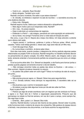 Perigosa Atração

    — Você é um... estúpido, Ryan Donally!
    — Muito obrigado. Também amo você.
    Rachell o encarou incrédula. Ele sabia o que estava dizendo?
    — Sr. Donally, os diretores o esperam na sala de reuniões — a secretária anunciou de
uma distância discreta.
    — Estou indo. Obrigado.
    Rachell respirou fundo. Sabia que o estava atrasando e atrapalhando.
    — Mais algum motivo para sua inesperada visita, Rachell?
    — Sim, mas... Eu posso esperar.
    — Hoje à noite terei um compromisso de negócios.
    — Pretende ir a Paris? — ela indagou, pensando em outra aquisição em andamento.
    — Se eu fosse, iria comigo? Faríamos amor a noite toda em lençóis de cetim.
    Ela corou, o que o fez rir. Depois ele a beijou tios lábios. Um beijo atrevido e ardente
que a deixou sem ação.
    — Agora preciso ir. Lembre-se, podemos ir juntos a Paris,se quiser. Afinal, somos
casados. Talvez você esteja grávida e, nesse caso, logo será mãe de um filho meu.
    — Você não joga limpo, Ryan.
    — Eu nunca disse o contrário. Já devia saber disso.
    Dois dias mais tarde, quando recebeu o telegrama de Johnny pedindo algumas pastas
relacionadas ao projeto Forth na Escócia, Rachell mergulhou no trabalho tentando desviar
os pensamentos do próprio coração. Era difícil. Mesmo assim, ela chegava cedo e saía
tarde, tentando entender o funcionamento perfeito da companhia que era como um relógio
suíço.
    O sol se punha atrás dela. O sr. Stewart se despedia, e ela ficaria para trancar portas e
janelas quando julgasse conveniente encerrar o dia de trabalho.
    — Não consegui encontrar todas as pastas das obras na Escócia — ele avisou. —
Elas sumiram. Alguém já esteve mexendo no arquivo.
    — As pastas não podem estar em outro lugar? Talvez na mudança da sala do arquivo,
em junho...
    — É possível.
    — Não precisa procurar agora, sr. Stewart. Deixe isso para segunda-feira.
    — O sr. Donally solicitou meus serviços na segunda-feira. A secretária dele vai se
ausentar...
    — Ele já pensou que o senhor é necessário aqui?
    — Só estarei a serviço dele algumas horas por dia até ele voltar de Paris.
   Ryan ia para Paris?
    — Parece que algo de errado aconteceu com um negócio que ele conduzia na França,
e agora o sr. Ryan terá de ir fechar a negociação pessoalmente. Presumo que ele
permaneça na cidade no final de semana, em vez de ir para o campo, como sempre faz.
Ele viaja hoje à noite.
    — Entendo... Bem, pode ir, sr. Stewart. Boa noite.
    Sozinha, Rachell decidiu ir procurar ela mesma as tais pastas. Deviam estar no porão,
onde funcionava todo o sistema de arquivo da companhia. Não gostava do espaço escuro
e fechado, mas precisava dos documentos, e se ficaria sozinha na segunda-feira...

95
 