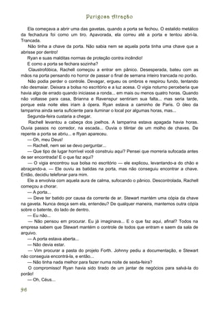 Perigosa Atração

   Ela começava a abrir uma das gavetas, quando a porta se fechou. O estalido metálico
da fechadura foi como um tiro. Apavorada, ela correu até a porta e tentou abri-la.
Trancada.
    Não tinha a chave da porta. Não sabia nem se aquela porta tinha uma chave que a
abrisse por dentro!
   Ryan e suas malditas normas de proteção contra incêndio!
   E como a porta se fechara sozinha?
    Claustrofóbica, Rachell começou a entrar em pânico. Desesperada, bateu com as
mãos na porta pensando no horror de passar o final de semana inteiro trancada no porão.
    Não podia perder o controle. Devagar, ergueu os ombros e respirou fundo, tentando
não desmaiar. Deixara a bolsa no escritório e a luz acesa. O vigia noturno perceberia que
havia algo de errado quando iniciasse a ronda... em mais ou menos quatro horas. Quando
não voltasse para casa, Brianna e Ravenspur sentiriam sua falta... mas seria tarde,
porque esta noite eles iriam à ópera. Ryan estava a caminho de Paris. O óleo da
lamparina ainda seria suficiente para iluminar o local por algumas horas, mas...
   Segunda-feira custaria a chegar.
    Rachell levantou a cabeça dos joelhos. A lamparina estava apagada havia horas.
Ouvia passos no corredor, na escada... Ouvia o tilintar de um molho de chaves. De
repente a porta se abriu... e Ryan apareceu.
   — Oh, meu Deus!
   — Rachell, nem sei se devo perguntar...
   — Que tipo de lugar horrível você construiu aqui? Pensei que morreria sufocada antes
de ser encontrada! E o que faz aqui?
    — O vigia encontrou sua bolsa no escritório — ele explicou, levantando-a do chão e
abraçando-a. — Ele ouviu as batidas na porta, mas não conseguiu encontrar a chave.
Então, decidiu telefonar para mim.
   Ele a envolvia com aquela aura de calma, sufocando o pânico. Descontrolada, Rachell
começou a chorar.
   — A porta...
   — Deve ter batido por causa da corrente de ar. Stewart mantém uma cópia da chave
na gaveta. Nunca desça sem ela, entendeu? De qualquer maneira, mantemos outra cópia
sobre o batente, do lado de dentro.
   — Eu não...
    — Não pensou em procurar. Eu já imaginava... E o que faz aqui, afinal? Todos na
empresa sabem que Stewart mantém o controle de todos que entram e saem da sala de
arquivo.
   — A porta estava aberta...
   — Não devia estar.
    — Vim procurar a pasta do projeto Forth. Johnny pediu a documentação, e Stewart
não conseguia encontrá-la, e então...
   — Não tinha nada melhor para fazer numa noite de sexta-feira?
    O compromisso! Ryan havia sido tirado de um jantar de negócios para salvá-la do
porão!
   — Oh, Céus...

96
 