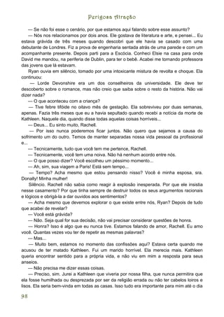 Perigosa Atração

     — Se não foi esse o cenário, por que estamos aqui falando sobre esse assunto?
     — Nós nos relacionamos por dois anos. Ele gostava de literatura e arte, e pensei... Eu
estava grávida de três meses quando descobri que ele havia se casado com uma
debutante de Londres. Fiz a prova de engenharia sentada atrás de uma parede e com um
acompanhante presente. Depois parti para a Escócia. Conheci Elsie na casa para onde
David me mandou, na periferia de Dublin, para ter o bebê. Acabei me tornando professora
das jovens que lá estavam.
     Ryan ouvia em silêncio, tomado por uma intoxicante mistura de revolta e choque. Ela
continuou:
      — Lorde Devonshire era um dos conselheiros da universidade. Ele deve ter
descoberto sobre o romance, mas não creio que saiba sobre o resto da história. Não vai
dizer nada?
     — O que aconteceu com a criança?
     — Tive febre tifóide no oitavo mês de gestação. Ela sobreviveu por duas semanas,
apenas. Fazia três meses que eu a havia sepultado quando recebi a notícia da morte de
Kathleen. Naquele dia, quando disse todas aquelas coisas horríveis...
     — Deus... Eu sinto muito, Rachell.
     — Por isso nunca poderemos ficar juntos. Não quero que sejamos a causa do
sofrimento um do outro. Temos de manter separadas nossa vida pessoal da profissional
e...
     — Tecnicamente, tudo que você tem me pertence, Rachell.
     — Tecnicamente, você tem uma noiva. Não há nenhum acordo entre nós.
     — O que posso dizer? Você escolheu um péssimo momento...
     — Ah, sim, sua viagem a Paris! Está sem tempo...
     — Tempo? Acha mesmo que estou pensando nisso? Você é minha esposa, sra.
Donally! Minha mulher!
     Silêncio. Rachell não sabia como reagir à explosão inesperada. Por que ele insistia
nesse casamento? Por que tinha sempre de destruir todos os seus argumentos racionais
e lógicos e obrigá-la a dar ouvidos aos sentimentos?
     — Acha mesmo que devemos explorar o que existe entre nós, Ryan? Depois de tudo
que acabei de revelar?
     — Você está grávida?
     — Não. Seja qual for sua decisão, não vai precisar considerar questões de honra.
     — Honra? Isso é algo que eu nunca tive. Estamos falando de amor, Rachell. Eu amo
você. Quantas vezes vou ter de repetir as mesmas palavras?
     — Mas...
     — Muito bem, estamos no momento das confissões aqui? Estava certa quando me
acusou de ter matado Kathleen. Fui um marido horrível. Ela merecia mais. Kathleen
queria encontrar sentido para a própria vida, e não viu em mim a resposta para seus
anseios.
     — Não precisa me dizer essas coisas.
     — Preciso, sim. Jurei a Kathleen que viveria por nossa filha, que nunca permitira que
ela fosse humilhada ou desprezada por ser da religião errada ou não ter cabelos loiros e
lisos. Ela seria bem-vinda em todas as casas. Isso tudo era importante para mim até o dia

98
 