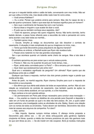 Perigosa Atração

em que a vi naquele balcão sobre o salão de baile, conversando com meu irmão. Não sei
por que voltou à minha vida, mas desde então nada mais foi como antes.
    — Você amava Kathleen?
    — Eu a amei. Pensei que poderia amá-la para sempre. Mas não fui capaz de dar o
que ela queria e precisava. Sabe o que esse tipo de fracasso significa para um homem?
    — Sei o que o sentimento de fracasso faz com o ser humano.
    — Nunca disse a ninguém o que acabei de dizer a você.
    — É justo que eu também conheça seus segredos, não?
    — Você me apavora, porque não quero magoá-la. Nunca. Não tenho dormido, tenho
bebido demais, e passo horas olhando para a escuridão da noite e pensando em como
seria acordar a seu lado todas as manhãs...
    — Também penso nisso.
     — Escute, Smythe já redigiu os documentos que vão dissolver o contrato de
casamento. A situação é mais complicada do que eu imaginava no início, mas...
    — Teme que lorde Devonshire possa prejudicá-lo de alguma maneira?
    Ele encolheu os ombros, e Rachell soube que Ryan não revelava tudo.
    — Passei anos nadando no mar das grandes corporações.
    Sei o que acontece quando um tubarão sente cheiro de sangue. Mas a luta dele é
comigo.
    O cocheiro aproximou-se para avisar que o veículo estava pronto.
    — Preciso ir. Não vou me ausentar do país por muito tempo, mas...
    — Ryan, ainda estou convidada para ir a Paris? --- Ele a encarou por um instante.
    — Quer dizer que esclarecemos tudo entre nós?
    Qual era o verdadeiro significado da pergunta? Um ultimato? Ryan queria que ela
escolhesse entre ele e a D&B?
    Qualquer que fosse a resposta, nenhum dos dois jamais poderia negar a paixão que
existia entre eles.
    Antes de partir, na manhã seguinte, Ryan chamou Smythe para ouvir a resposta de
Devonshire a sua proposta.
    — Ela afirma que sua oferta está abaixo de todas as expectativas, senhor. Não só com
relação ao rompimento do contrato de casamento, mas também quanto às ações na
empresa. A única oferta aceitável, em sua opinião, e a Ore Industries.
    Ryan conteve a ira com grande esforço.
    — Só permanecerei em Paris pelo tempo necessário para concluir essa transação —
disse. — Vou acertar eu mesmo os detalhes de uma pensão para Gwyneth e depositar o
valor em um fundo de pensão ao qual o tio dela não terá acesso. Ah, sim, e quero saber
quem autorizou uma investigação sobre as atividades da srta. Bailey. Quero uma relação
com os nomes de todos os envolvidos. Todos devem ser demitidos. Devonshire não deve
mais ter acesso aos arquivos da companhia. Fui claro?
    — Não, senhor.
     — Não importa. Apenas cumpra minhas ordens. E ofereça minha proposta a
Devonshire pela última vez. — Só um idiota enlouquecido pela ganância rejeitaria
cinqüenta mil libras, quando a média dos homens produtivos do país não ganhava mais
do que cem libras ao ano. — Se ele insistir em não cooperar, Boris já recebeu instruções

99
 