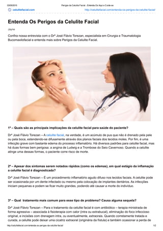 03/05/2015 Perigos da Celulite Facial ­ Entenda­Os Aqui e Cuide­se
http://celulitefacial.com/entenda­os­perigos­da­celulite­facial/ 1/2
celulitefacial.com http://celulitefacial.com/entenda­os­perigos­da­celulite­facial/
Jayne
Entenda Os Perigos da Celulite Facial
Confira nossa entrevista com o Drº José Flávio Torezan, especialista em Cirurgia e Traumatologia
Bucomaxilofacial e entenda mais sobre Perigos da Celulite Facial.
1ª – Quais são as principais implicações da celulite facial para saúde do paciente?
Drº José Flávio Torezan – A celulite facial, na verdade, é um acúmulo de pus que não é drenado pela pele
ou pela boca, estendendo­se difusamente através dos planos faciais dos tecidos moles. Por fim, é uma
infecção grave com bastante edema do processo inflamatório. Há diversos padrões para celulite facial, mas
há duas formas bem perigosa: a angina de Ludwig e a Trombose do Seio Cavernoso. Quando a celulite
atinge uma dessas formas, o paciente corre risco de morte.
 
2ª – Apesar dos sintomas serem notados rápidos (como os edemas), em qual estágio da inflamação
a celulite facial é diagnosticada?
Drº José Flávio Torezan – É um procedimento inflamatório agudo difuso nos tecidos faciais. A celulite pode
ser ocasionada por um dente infectado ou mesmo pela colocação de implantes dentários. As infecções
iniciam pequenas e podem se ficar muito grandes, podendo até causar a morte do indivíduo.
 
3ª – Qual  tratamento mais comum para esse tipo de problema? Causa alguma sequela?
Drº José Flávio Torezan – Para o tratamento da celulite facial é com antibiótico – terapia ministrada de
forma agressiva – associada à fisioterapia com calor (intra ou extrabucal), eliminação do foco infeccioso
original, e incisões com drenagem intra, ou eventualmente, extraorais. Quando corretamente tratada e
curada, a celulite pode deixar uma cicatriz extraoral (originária da fístula) e também ocasionar a perda de
 