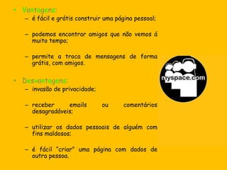Vantagens:comunicação rápida e gratuita;acessível em qualquer parte do mundo.Desvantagens:facilidade de espalhar vírus ou mensagens não desejáveis (spam);invasão de privacidade.