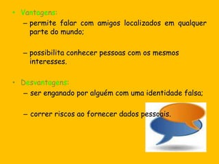 O serviço permite falar com várias pessoas através da Internet.ChatsO chat é uma comunicação por escrito de várias pessoas em simultâneo e em tempo real.Estes meios de comunicação são muito utilizados por jovens, são no entanto locais perigosos, pois nunca temos a certeza de quem está do outro lado. São lugares que muitas vezes são utilizados por pedófilos.