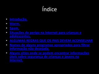 Índice
• Introdução.
• Worm.
• Spam.
• Situações de perigo na Internet para crianças e
  adolescentes.
• ALGUMAS REGRAS QUE OS PAIS DEVEM ACONSELHAR
• Nomes de alguns programas apropriados para filtrar
  informação não desejada.
• Alguns sítios onde se podem encontrar informações
  úteis sobre segurança de crianças e jovens na
  Internet.
 