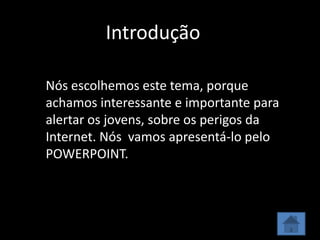 Introdução

Nós escolhemos este tema, porque
achamos interessante e importante para
alertar os jovens, sobre os perigos da
Internet. Nós vamos apresentá-lo pelo
POWERPOINT.
 