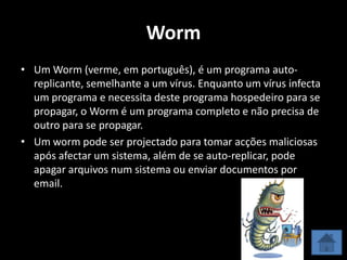 Worm
• Um Worm (verme, em português), é um programa auto-
  replicante, semelhante a um vírus. Enquanto um vírus infecta
  um programa e necessita deste programa hospedeiro para se
  propagar, o Worm é um programa completo e não precisa de
  outro para se propagar.
• Um worm pode ser projectado para tomar acções maliciosas
  após afectar um sistema, além de se auto-replicar, pode
  apagar arquivos num sistema ou enviar documentos por
  email.
 