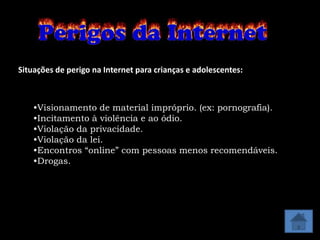 Situações de perigo na Internet para crianças e adolescentes:



    •Visionamento de material impróprio. (ex: pornografia).
    •Incitamento à violência e ao ódio.
    •Violação da privacidade.
    •Violação da lei.
    •Encontros “online” com pessoas menos recomendáveis.
    •Drogas.
 