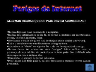 ALGUMAS REGRAS QUE OS PAIS DEVEM ACONSELHAR :



•Nunca digas as tuas passwords a ninguém.
•Nunca dês informações sobre ti, de forma a poderes ser identificado.
(nome, telefone, morada, foto).
•Não abras e-mails de quem não conheças.(pode conter um vírus!).
•Evita o envolvimento em discussões desagradáveis.
•Abandona os “chats” se alguém for rude ou desagradável contigo.
•Nunca deves ter encontros com “amigos” feitos online, sem a
presença de um adulto, de preferência os teus pais. (Na realidade não
sabes quem esses amigos são).
•Comporta-te sempre de forma educada.
•Pede ajuda aos teus pais e/ou aos professores quando tiveres algum
problema.
 