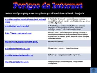 Nomes de alguns programas apropriados para filtrar informação não desejada:

http://weblocker.fameleads.com/get_weblock   O We-Blocker dá aos pais a oportunidade de monitorar o
                                             acesso à Internet, pois mantém uma lista dos sítios que foram
er.asp                                       acedidos. É gratuito.

http://pt.terrasoft.com.br/                  O Web-Fi Bloqueador de conteúdo, bloqueia conteúdo
                                             impróprio de sítios por palavras-chave, oferece uma
                                             navegação correcta e sem conteúdos censuráveis.

http://www.cyberpatrol.com                   Bloqueia sítios e fóruns impróprios, restringe conversas e
                                             mensagens instantâneas, filtra correio electrónico, controla
                                             transferência de ficheiros, gere o tempo de acesso, protege a
                                             identidade pessoal.

http://www.tueagles.com/anti-porn/           Filtro anti-pornografia.



http://www.censorcop.com                     Filtra acessos à Internet e bloqueia software.



http://www.contentwatch.com                  Software que protege de conteúdos impróprios .



http://cyberoptimizer.com                    Um programa que optimiza ligações e bloqueia sites
                                             inadequados .
 