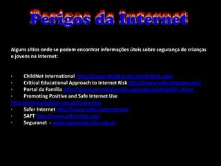 Alguns sítios onde se podem encontrar informações úteis sobre segurança de crianças
e jovens na Internet:


·     ChildNet International http://www.childnet-int.org/default.aspx
·     Critical Educational Approach to Internet Risk http://www.safer-internet.net/
·     Portal da Família http://www.portaldafamilia.org/artigos/artigo051.shtml
·     Promoting Positive and Safe Internet Use
http://www.wisekids.org.uk/index.htm
·     Safer Internet http://www.safer-internet.net/
·     SAFT http://www.saftonline.org/
·     Seguranet - www.seguranet.min-edu.pt
 
