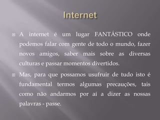 InternetA internet é um lugar FANTÁSTICO onde podemos falar com gente de todo o mundo, fazer novos amigos, saber mais sobre as diversas culturas e passar momentos divertidos. Mas, para que possamos usufruir de tudo isto é fundamental termos algumas precauções, tais como não andarmos por aí a dizer as nossas palavras - passe.