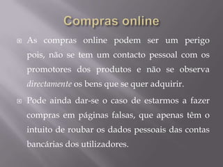 Compras onlineAs compras online podem ser um perigo pois, não se tem um contacto pessoal com os promotores dos produtos e não se observa directamente os bens que se quer adquirir.Pode ainda dar-se o caso de estarmos a fazer compras em páginas falsas, que apenas têm o intuito de roubar os dados pessoais das contas bancárias dos utilizadores.