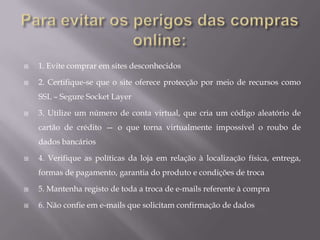 Para evitar os perigos das compras online:1. Evite comprar em sites desconhecidos2. Certifique-se que o site oferece protecção por meio de recursos como SSL – Segure Socket Layer3. Utilize um número de conta virtual, que cria um código aleatório de cartão de crédito — o que torna virtualmente impossível o roubo de dados bancários4. Verifique as políticas da loja em relação à localização física, entrega, formas de pagamento, garantia do produto e condições de troca5. Mantenha registo de toda a troca de e-mails referente à compra6. Não confie em e-mails que solicitam confirmação de dados