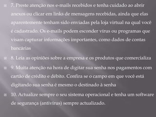 7. Preste atenção nos e-mails recebidos e tenha cuidado ao abrir anexos ou clicar em links de mensagens recebidas, ainda que elas aparentemente tenham sido enviadas pela loja virtual na qual você é cadastrado. Os e-mails podem esconder vírus ou programas que visam capturar informações importantes, como dados de contas bancárias8. Leia as opiniões sobre a empresa e os produtos que comercializa9. Muita atenção na hora de digitar sua senha nos pagamentos com cartão de crédito e débito. Confira se o campo em que você está digitando sua senha é mesmo o destinado à senha10. Actualize sempre o seu sistema operacional e tenha um software de segurança (antivírus) sempre actualizado.