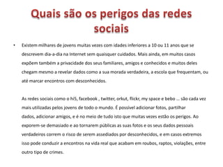 Quais são os perigos das redes sociais Existem milhares de jovens muitas vezes com idades inferiores a 10 ou 11 anos que se descrevem dia-a-dia na Internet sem quaisquer cuidados. Mais ainda, em muitos casos expõem também a privacidade dos seus familiares, amigos e conhecidos e muitos deles chegam mesmo a revelar dados como a sua morada verdadeira, a escola que frequentam, ou até marcar encontros com desconhecidos. As redes sociais como o hi5, facebook , twitter, orkut, flickr, my spacee bebo … são cada vez mais utilizadas pelos jovens de todo o mundo. É possível adicionar fotos, partilhar dados, adicionar amigos, e é no meio de tudo isto que muitas vezes estão os perigos. Ao exporem-se demasiado e ao tornarem públicas as suas fotos e os seus dados pessoais verdadeiros correm o risco de serem assediados por desconhecidos, e em casos extremos isso pode conduzir a encontros na vida real que acabam em roubos, raptos, violações, entre outro tipo de crimes.