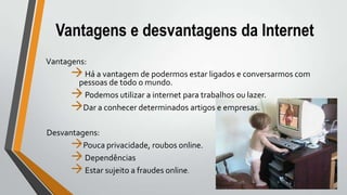 Vantagens e desvantagens da Internet
Vantagens:
Há a vantagem de podermos estar ligados e conversarmos com
pessoas de todo o mundo.
Podemos utilizar a internet para trabalhos ou lazer.
Dar a conhecer determinados artigos e empresas.
Desvantagens:
Pouca privacidade, roubos online.
Dependências
Estar sujeito a fraudes online.
 