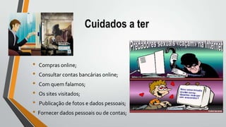 Cuidados a ter
• Compras online;
• Consultar contas bancárias online;
• Com quem falamos;
• Os sites visitados;
• Publicação de fotos e dados pessoais;
• Fornecer dados pessoais ou de contas;
 