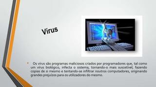 • Os vírus são programas maliciosos criados por programadores que, tal como
um vírus biológico, infecta o sistema, tornando-o mais suscetível, fazendo
copias de si mesmo e tentando-se infiltrar noutros computadores, originando
grandes prejuízos para os utilizadores do mesmo.
 