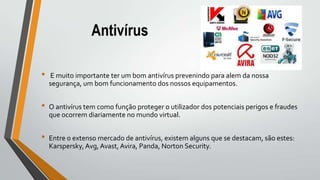 Antivírus
• E muito importante ter um bom antivírus prevenindo para alem da nossa
segurança, um bom funcionamento dos nossos equipamentos.
• O antivírus tem como função proteger o utilizador dos potenciais perigos e fraudes
que ocorrem diariamente no mundo virtual.
• Entre o extenso mercado de antivírus, existem alguns que se destacam, são estes:
Karspersky, Avg, Avast, Avira, Panda, Norton Security.
 