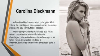 Carolina Dieckmann
A Carolina Dieckmann (atriz rede globo) foi
vítima de chantagem por causa de umas fotos que
possuía no seu computador pessoal.
O seu computador foi hackeado e as fotos
foram copiadas e a mesma foi alvo de
chantagem, visto não ter aceite a chantagem, as
fotos foram divulgadas em toda a
internet, causando um enorme embaraço para a
atriz.
 