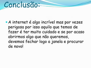 Conclusão:A internet é algo incrível mas por vezes perigosa por isso aquilo que temos de fazer é ter muito cuidado e se por acaso abrirmos algo que não queremos, devemos fechar logo a janela e procurar de novo!