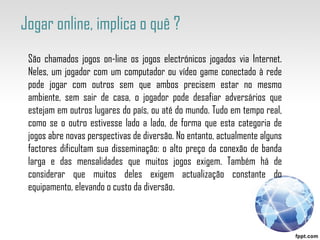 São chamados jogos on-line os jogos electrónicos jogados via Internet. Neles, um jogador com um computador ou vídeo game conectado à rede pode jogar com outros sem que ambos precisem estar no mesmo ambiente, sem sair de casa, o jogador pode desafiar adversários que estejam em outros lugares do país, ou até do mundo. Tudo em tempo real, como se o outro estivesse lado a lado, de forma que esta categoria de jogos abre novas perspectivas de diversão. No entanto, actualmente alguns factores dificultam sua disseminação: o alto preço da conexão de banda larga e das mensalidades que muitos jogos exigem. Também há de considerar que muitos deles exigem actualização constante do equipamento, elevando o custo da diversão. Jogar online, implica o quê ?  
