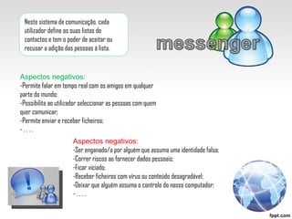 Neste sistema de comunicação, cada utilizador define as suas listas de contactos e tem o poder de aceitar ou recusar a adição das pessoas á lista.  Aspectos negativos: -Permite falar em tempo real com os amigos em qualquer parte do mundo; -Possibilita ao utilizador seleccionar as pessoas com quem quer comunicar; -Permite enviar e receber ficheiros; - . . . .  Aspectos negativos: -Ser enganado/a por alguém que assuma uma identidade falsa; -Correr riscos ao fornecer dados pessoais; -Ficar viciado; -Receber ficheiros com vírus ou conteúdo desagradável; -Deixar que alguém assuma o controlo do nosso computador; - . . . .  