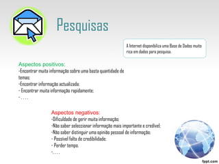Pesquisas A Internet disponibiliza uma Base de Dados muito rica em dados para pesquisa. Aspectos positivos: -Encontrar muita informação sobre uma basta quantidade de temas; Encontrar informação actualizada; Encontrar muita informação rapidamente; . . . .  Aspectos negativos: -Dificuldade de gerir muita informação; Não saber seleccionar informação mais importante e credível; Não saber distinguir uma opinião pessoal de informação; Possível falta de credibilidade; Perder tempo. . . . .  