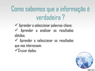 Como sabemos que a informação é verdadeira ? Aprender a seleccionar palavras-chave; Aprender a analisar os resultados obtidos; Aprender a seleccionar os resultados que nos interessam; Cruzar dados. 