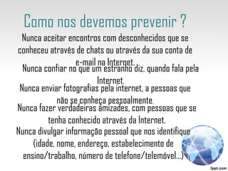 Como nos devemos prevenir ? Nunca confiar no que um estranho diz, quando fala pela Internet . Nunca enviar fotografias pela internet, a pessoas que não se conheça pessoalmente . Nunca fazer verdadeiras amizades, com pessoas que se tenha conhecido através da Internet. Nunca divulgar informação pessoal que nos identifique (idade, nome, endereço, estabelecimento de ensino/trabalho, número de telefone/telemóvel…) Nunca aceitar encontros com desconhecidos que se conheceu através de chats ou através da sua conta de e-mail na Internet. 