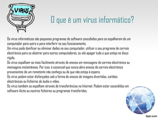 O que é um vírus informático? Os vírus informáticos são pequenos programas de software concebidos para se espalharem de um computador para outro e para interferir no seu funcionamento.  Um vírus pode danificar ou eliminar dados no seu computador, utilizar o seu programa de correio electrónico para se alastrar para outros computadores, ou até apagar tudo o que esteja no disco rígido.  Os vírus espalham-se mais facilmente através de anexos em mensagens de correio electrónico ou mensagens instantâneas. Por isso, é essencial que nunca abra anexos de correio electrónico provenientes de um remetente não conheça ou de que não esteja à espera. Os vírus podem estar disfarçados sob a forma de anexos de imagens divertidas, cartões electrónicos ou ficheiros de áudio e vídeo. Os vírus também se espalham através de transferências na Internet. Podem estar escondidos em software ilícito ou noutros ficheiros ou programas transferidos. 