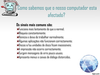 Como sabemos que o nosso computador esta afectado?   Os sinais mais comuns são: Funciona mais lentamente do que o normal;  Bloqueia constantemente;  Reinicia e deixa de trabalhar normalmente;  Algumas aplicações não funcionam correctamente;  Discos e/ou unidades de disco ficam inacessíveis;  A impressão não ocorre correctamente;  Surgem mensagens de erro pouco usuais;  Apresenta menus e caixas de diálogo distorcidos.  