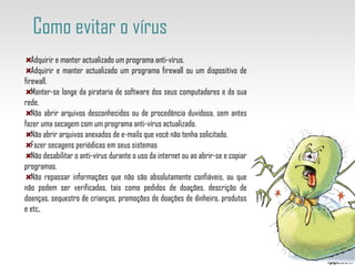 Adquirir e manter actualizado um programa anti-vírus. Adquirir e manter actualizado um programa firewall ou um dispositivo de firewall. Manter-se longe da pirataria de software dos seus computadores e da sua rede. Não abrir arquivos desconhecidos ou de procedência duvidosa, sem antes fazer uma secagem com um programa anti-vírus actualizado. Não abrir arquivos anexados de e-mails que você não tenha solicitado. Fazer secagens periódicas em seus sistemas Não desabilitar o anti-vírus durante o uso da internet ou ao abrir-se e copiar programas. Não repassar informações que não são absolutamente confiáveis, ou que não podem ser verificadas, tais como pedidos de doações, descrição de doenças, sequestro de crianças, promoções de doações de dinheiro, produtos e etc . Como evitar o vírus  