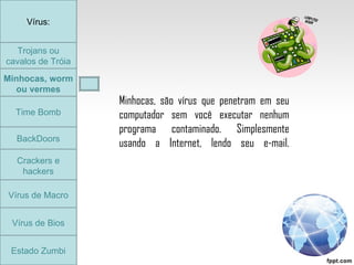 Trojans ou cavalos de Tróia Minhocas, worm ou vermes Time Bomb BackDoors Crackers e hackers Vírus de Macro Vírus de Bios Vírus: Estado Zumbi Minhocas, são vírus que penetram em seu computador sem você executar nenhum programa contaminado. Simplesmente usando a Internet, lendo seu e-mail. Minhocas, worm ou vermes Time Bomb 