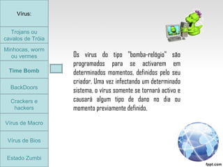 Trojans ou cavalos de Tróia Minhocas, worm ou vermes Time Bomb BackDoors Crackers e hackers Vírus de Macro Vírus de Bios Vírus: Estado Zumbi Os vírus do tipo "bomba-relógio" são programados para se activarem em determinados momentos, definidos pelo seu criador. Uma vez infectando um determinado sistema, o vírus somente se tornará activo e causará algum tipo de dano no dia ou momento previamente definido.  