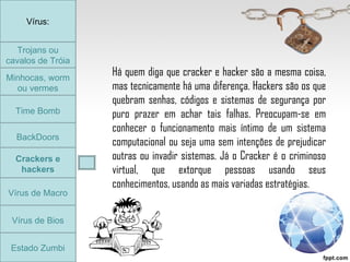 Trojans ou cavalos de Tróia Minhocas, worm ou vermes Time Bomb BackDoors Crackers e hackers Vírus de Macro Vírus de Bios Vírus: Estado Zumbi Há quem diga que cracker e hacker são a mesma coisa, mas tecnicamente há uma diferença. Hackers são os que quebram senhas, códigos e sistemas de segurança por puro prazer em achar tais falhas. Preocupam-se em conhecer o funcionamento mais íntimo de um sistema computacional ou seja uma sem intenções de prejudicar outras ou invadir sistemas. Já o Cracker é o criminoso virtual, que extorque pessoas usando seus conhecimentos, usando as mais variadas estratégias.  