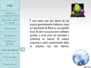 Trojans ou cavalos de Tróia Minhocas, worm ou vermes Time Bomb BackDoors Crackers e hackers Vírus de Macro Vírus de Bios Vírus: Estado Zumbi É uma macro que vem dentro de um arquivo aparentemente inofensivo, como um documento do Word ou uma planilha Excel. Ao abrir o arquivo com o software gerador, o vírus entra em actividade e contamina as macros do próprio programa e assim contaminando todos os arquivos que são abertos. Trojans ou cavalos de Tróia 