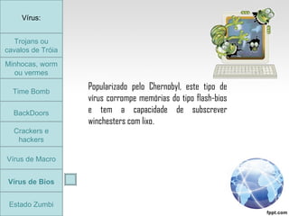 Trojans ou cavalos de Tróia Minhocas, worm ou vermes Time Bomb BackDoors Crackers e hackers Vírus de Macro Vírus de Bios Vírus: Estado Zumbi Popularizado pelo Chernobyl, este tipo de vírus corrompe memórias do tipo flash-bios e tem a capacidade de subscrever winchesters com lixo . Trojans ou cavalos de Tróia 