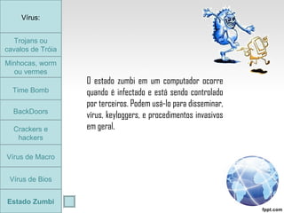Trojans ou cavalos de Tróia Minhocas, worm ou vermes Time Bomb BackDoors Crackers e hackers Vírus de Macro Vírus de Bios Vírus: Estado Zumbi O estado zumbi em um computador ocorre quando é infectado e está sendo controlado por terceiros. Podem usá-lo para disseminar, vírus, keyloggers, e procedimentos invasivos em geral. Trojans ou cavalos de Tróia 